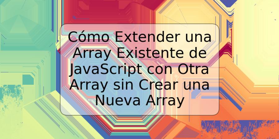 Cómo Extender una Array Existente de JavaScript con Otra Array sin Crear una Nueva Array