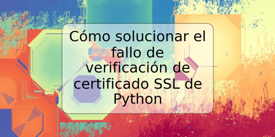 Cómo solucionar el fallo de verificación de certificado SSL de Python