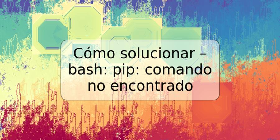 Cómo solucionar – bash: pip: comando no encontrado