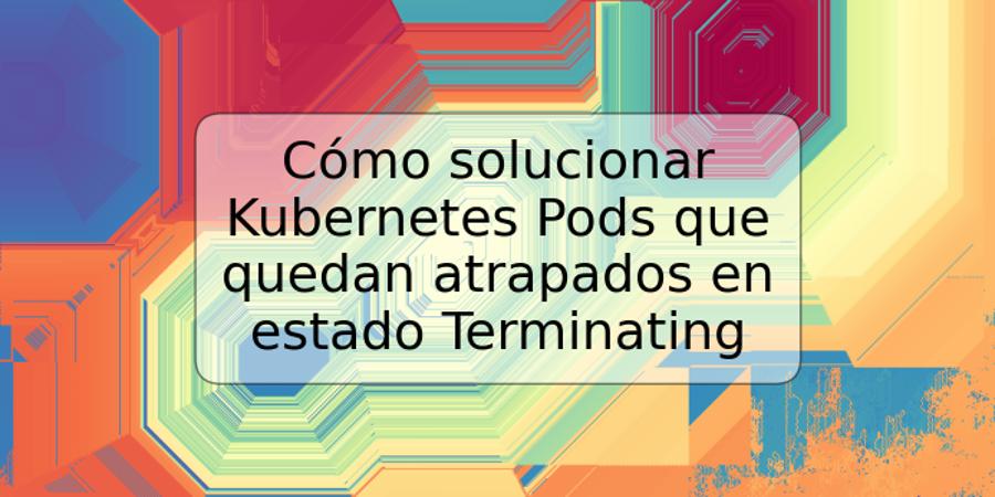 Cómo solucionar Kubernetes Pods que quedan atrapados en estado Terminating