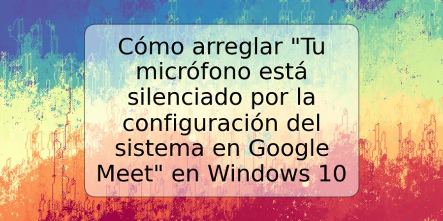 Cómo arreglar "Tu micrófono está silenciado por la configuración del sistema en Google Meet" en Windows 10