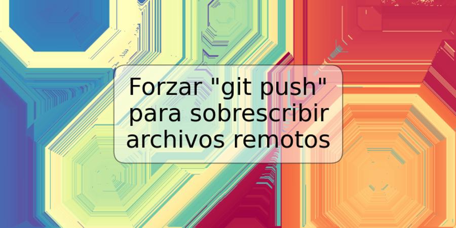 Forzar "git push" para sobrescribir archivos remotos