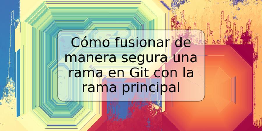 Cómo fusionar de manera segura una rama en Git con la rama principal