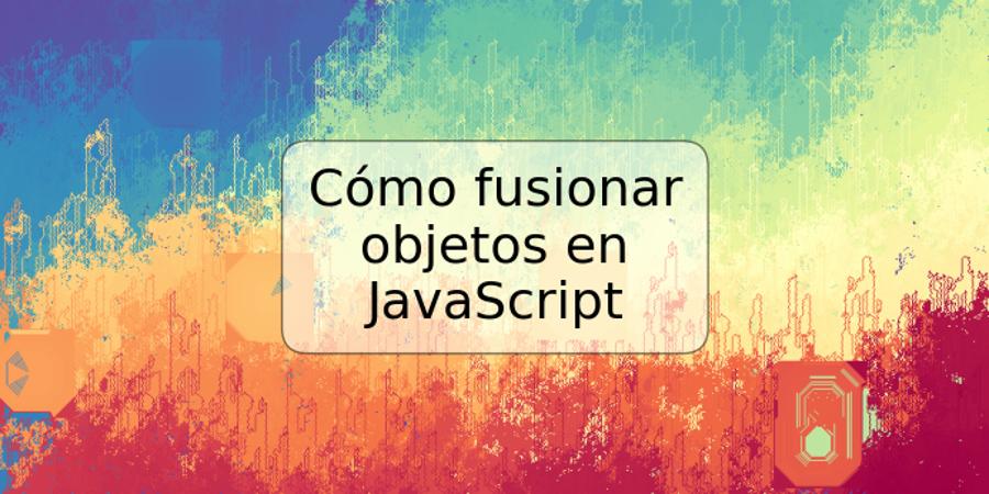 Cómo fusionar objetos en JavaScript