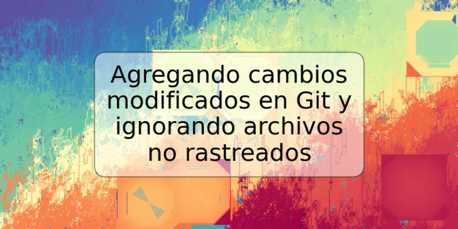 Agregando cambios modificados en Git y ignorando archivos no rastreados