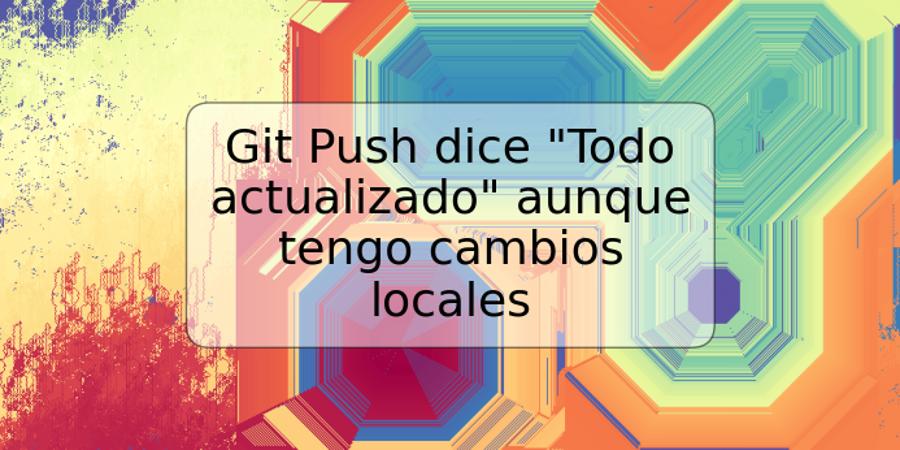 Git Push dice "Todo actualizado" aunque tengo cambios locales