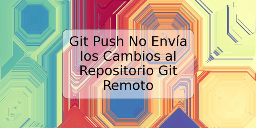 Git Push No Envía los Cambios al Repositorio Git Remoto