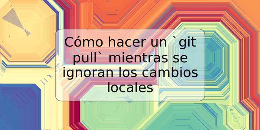 Cómo hacer un `git pull` mientras se ignoran los cambios locales