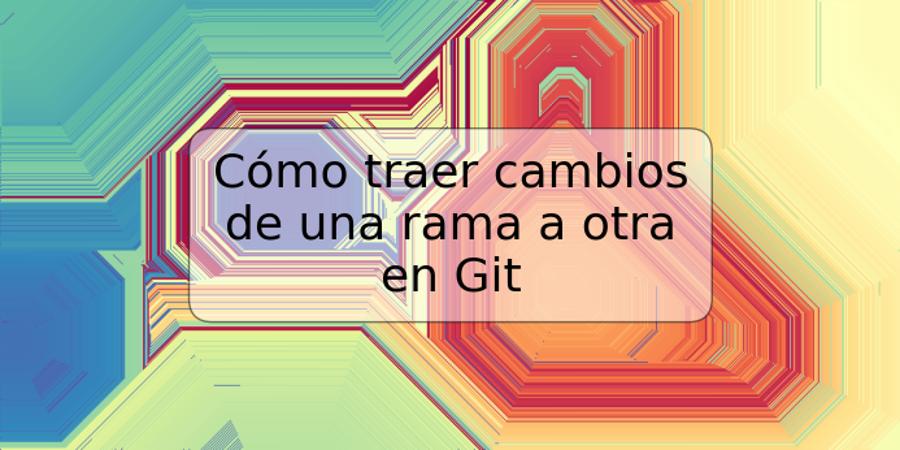 Cómo traer cambios de una rama a otra en Git