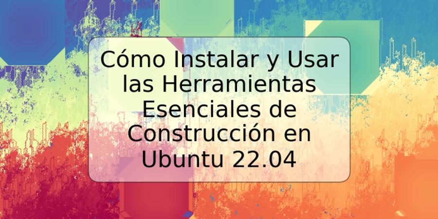 Cómo Instalar y Usar las Herramientas Esenciales de Construcción en Ubuntu 22.04