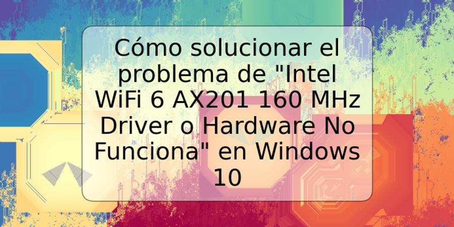 Cómo solucionar el problema de "Intel WiFi 6 AX201 160 MHz Driver o Hardware No Funciona" en Windows 10