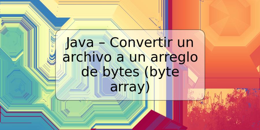 Java – Convertir un archivo a un arreglo de bytes (byte array)