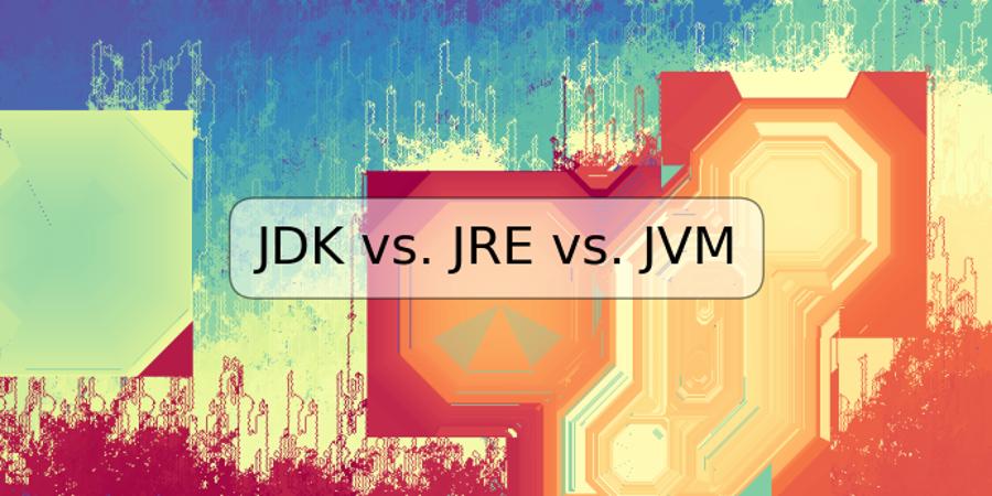 JDK vs. JRE vs. JVM