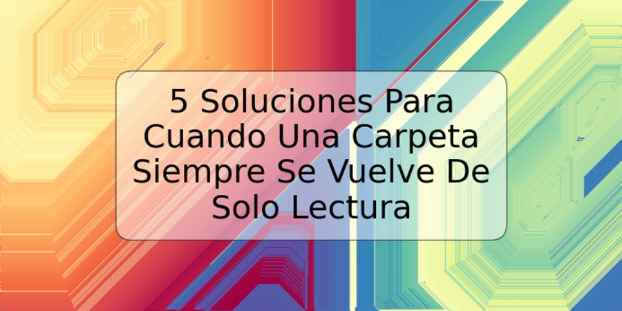 5 Soluciones Para Cuando Una Carpeta Siempre Se Vuelve De Solo Lectura