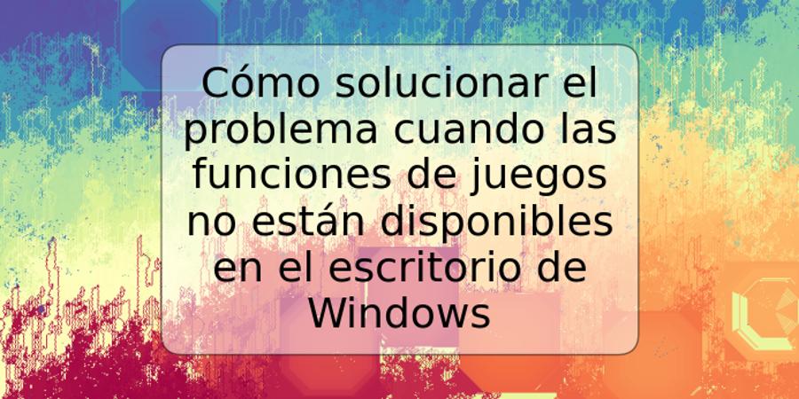 Cómo solucionar el problema cuando las funciones de juegos no están disponibles en el escritorio de Windows