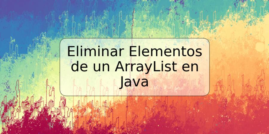 Eliminar Elementos de un ArrayList en Java