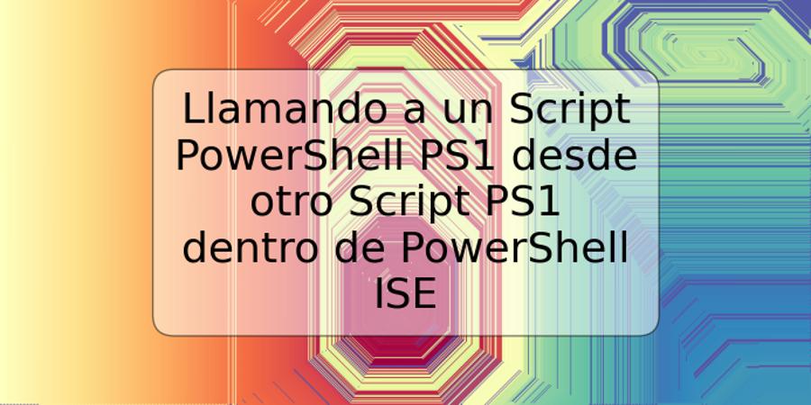 Llamando a un Script PowerShell PS1 desde otro Script PS1 dentro de PowerShell ISE