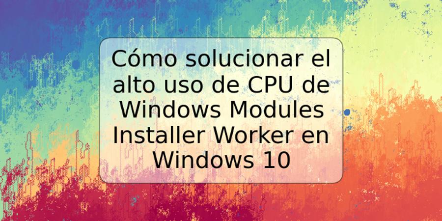 Cómo solucionar el alto uso de CPU de Windows Modules Installer Worker en Windows 10