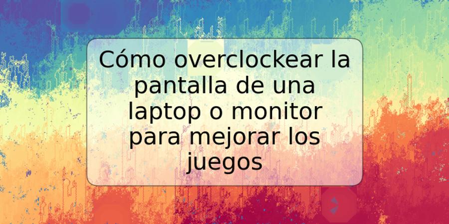 Cómo overclockear la pantalla de una laptop o monitor para mejorar los juegos