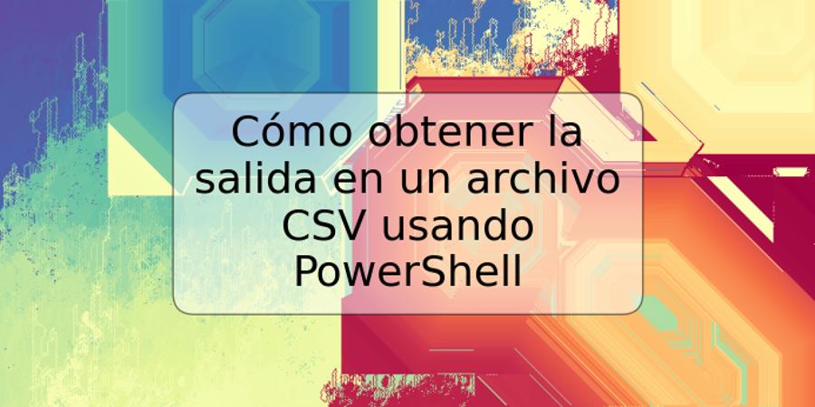 Cómo obtener la salida en un archivo CSV usando PowerShell
