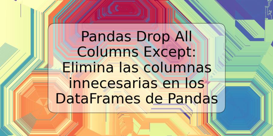 Pandas Drop All Columns Except: Elimina las columnas innecesarias en los DataFrames de Pandas