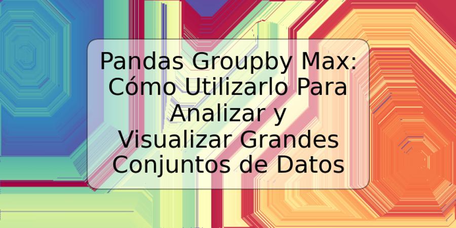 Pandas Groupby Max: Cómo Utilizarlo Para Analizar y Visualizar Grandes Conjuntos de Datos