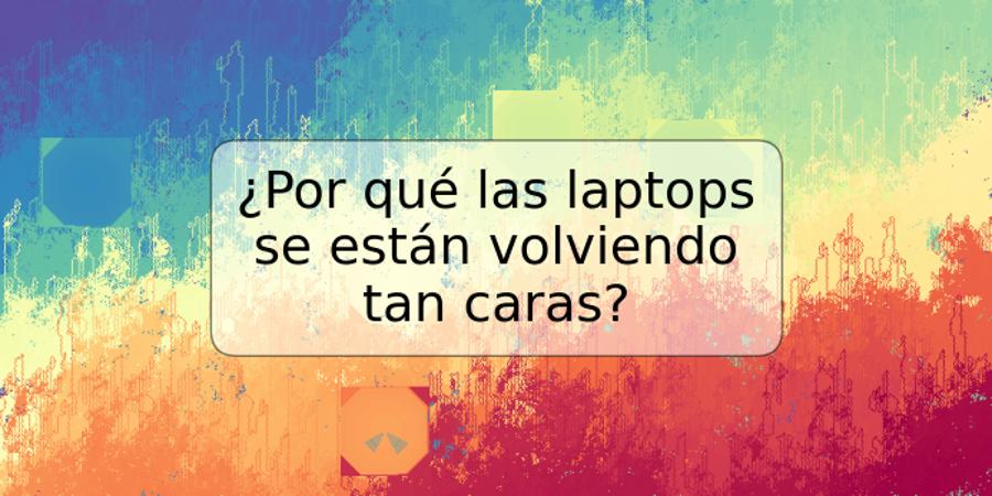 ¿Por qué las laptops se están volviendo tan caras?