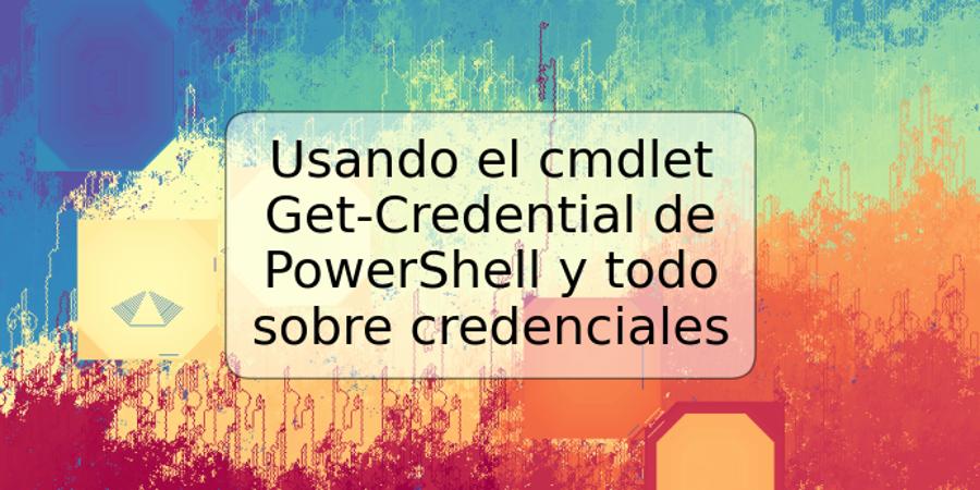 Usando el cmdlet Get-Credential de PowerShell y todo sobre credenciales