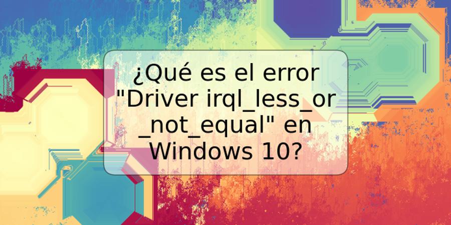 ¿Qué es el error "Driver irql_less_or_not_equal" en Windows 10?