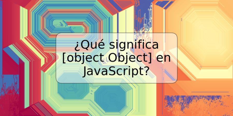 ¿Qué significa [object Object] en JavaScript?