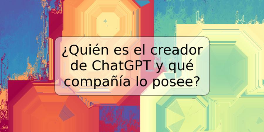 ¿Quién es el creador de ChatGPT y qué compañía lo posee?