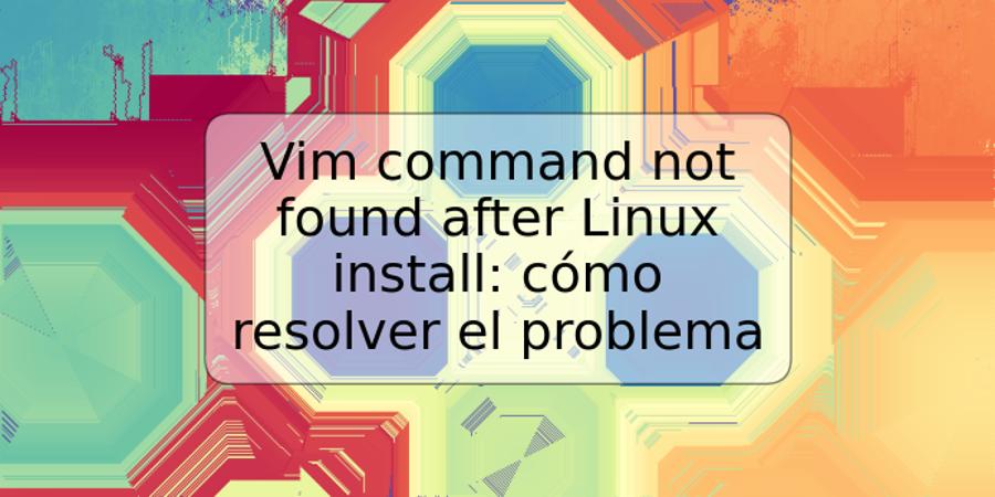 Vim command not found after Linux install: cómo resolver el problema