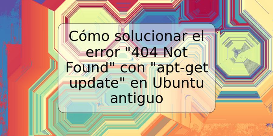 Cómo solucionar el error "404 Not Found" con "apt-get update" en Ubuntu antiguo