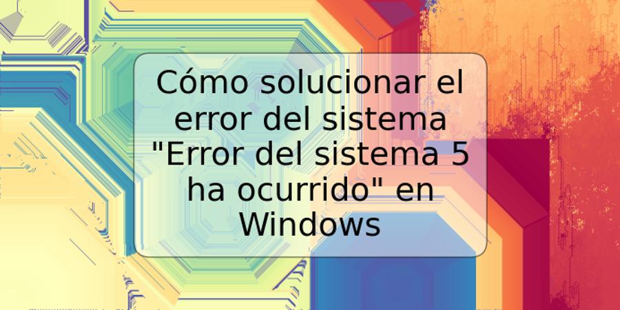 Cómo solucionar el error del sistema "Error del sistema 5 ha ocurrido" en Windows