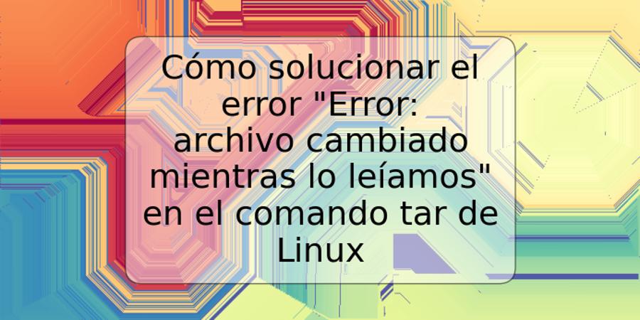 Cómo solucionar el error "Error: archivo cambiado mientras lo leíamos" en el comando tar de Linux