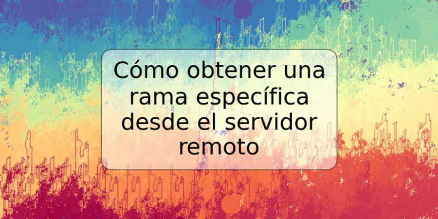 Cómo obtener una rama específica desde el servidor remoto