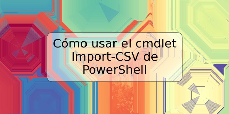 Cómo usar el cmdlet Import-CSV de PowerShell