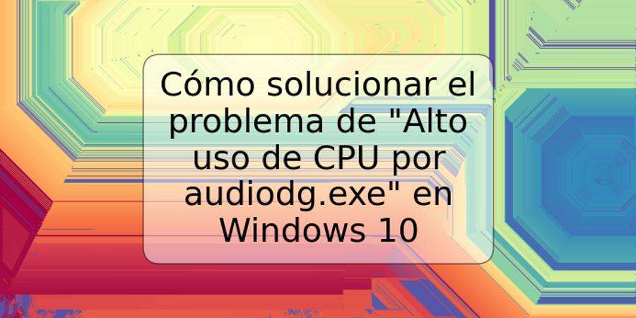 Cómo solucionar el problema de "Alto uso de CPU por audiodg.exe" en Windows 10