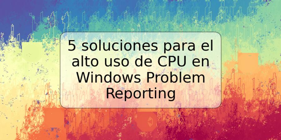 5 soluciones para el alto uso de CPU en Windows Problem Reporting