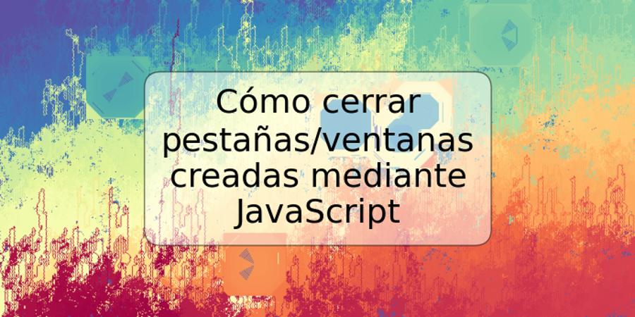 Cómo cerrar pestañas/ventanas creadas mediante JavaScript