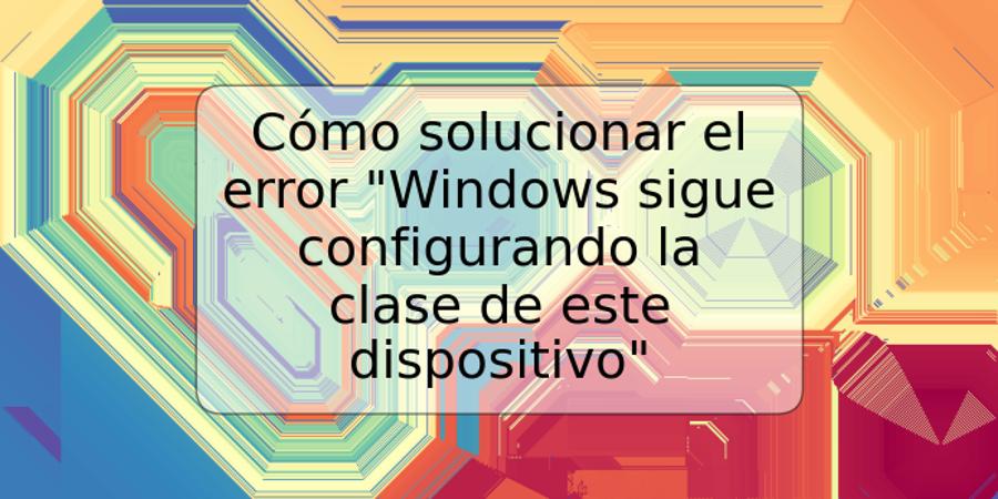 Cómo solucionar el error "Windows sigue configurando la clase de este dispositivo"